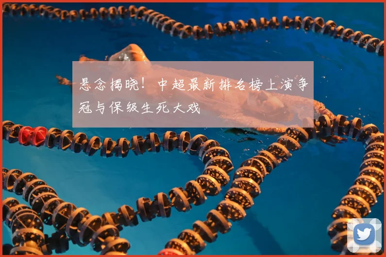 悬念揭晓!中超最新排名榜上演争冠与保级生死大戏