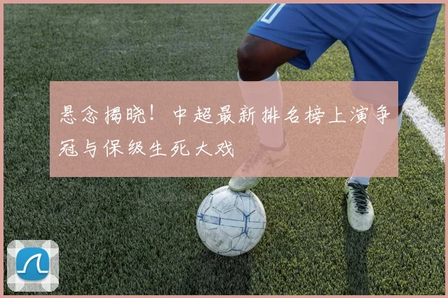 悬念揭晓!中超最新排名榜上演争冠与保级生死大戏