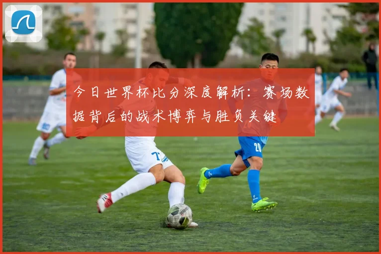 今日世界杯比分深度解析：赛场数据背后的战术博弈与胜负关键
